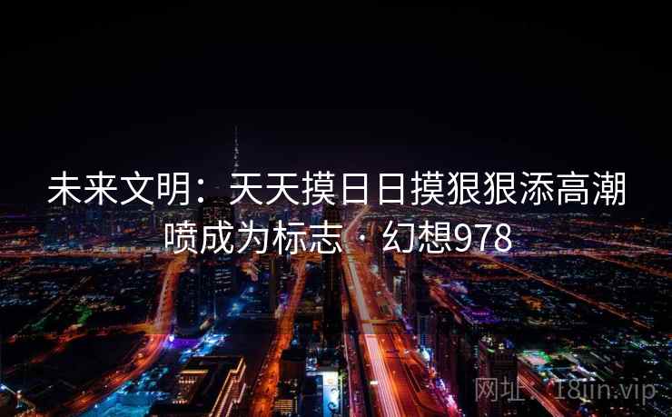 未来文明:天天摸日日摸狠狠添高潮喷成为标志 · 幻想978 第1张 未来文明:天天摸日日摸狠狠添高潮喷成为标志 · 幻想978 第1张