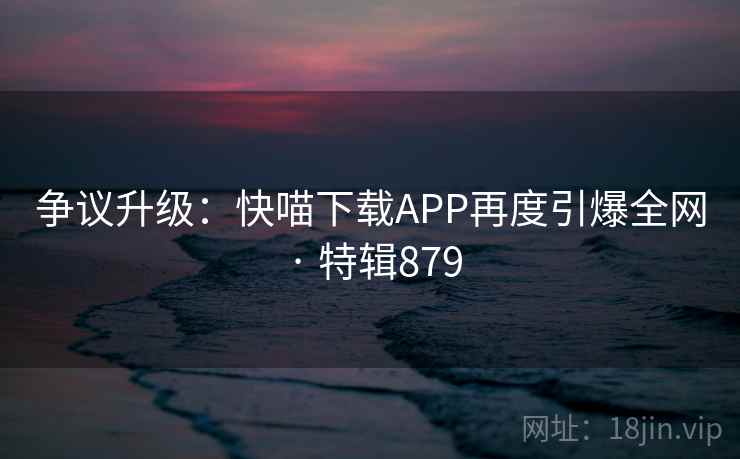 争议升级：快喵下载APP再度引爆全网 · 特辑879  第2张