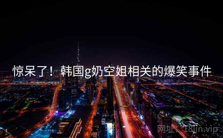 惊呆了!韩国g奶空姐相关的爆笑事件 第1张 惊呆了!韩国g奶空姐相关的爆笑事件 第1张